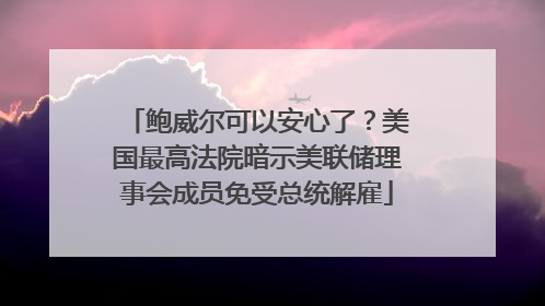 鲍威尔可以安心了？美国最高法院暗示美联储理事会成员免受总统解雇